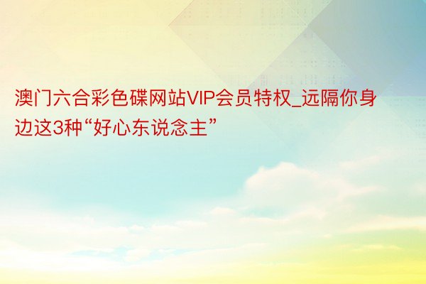 澳门六合彩色碟网站VIP会员特权_远隔你身边这3种“好心东说念主”