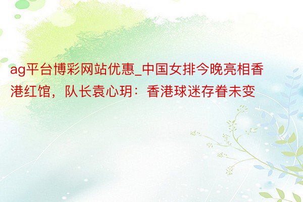 ag平台博彩网站优惠_中国女排今晚亮相香港红馆，队长袁心玥：香港球迷存眷未变