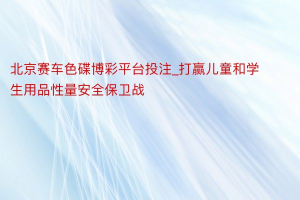 北京赛车色碟博彩平台投注_打赢儿童和学生用品性量安全保卫战