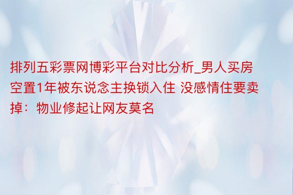 排列五彩票网博彩平台对比分析_男人买房空置1年被东说念主换锁入住 没感情住要卖掉：物业修起让网友莫名