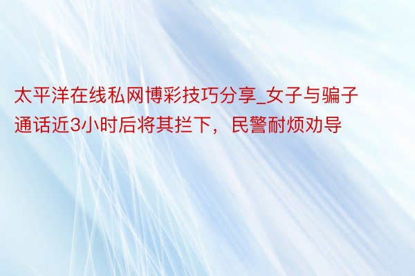 太平洋在线私网博彩技巧分享_女子与骗子通话近3小时后将其拦下，民警耐烦劝导